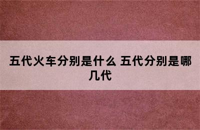 五代火车分别是什么 五代分别是哪几代